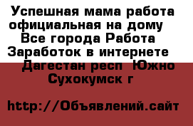 Успешная мама(работа официальная на дому) - Все города Работа » Заработок в интернете   . Дагестан респ.,Южно-Сухокумск г.